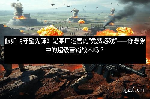 假如《守望先锋》是某厂运营的“免费游戏”——你想象中的超级营销战术吗？